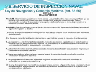 3.9 SERVICIO DE INSPECCIÓN NAVAL.Ley de Navegación y Comercio Marítimo. (Art. 65-66)CAPÍTULO VIDE LAS INSPECCIONES Artículo 65.- El servicio de inspección es de interés público. La autoridad marítima inspeccionará y certificará que las embarcaciones y artefactos navales mexicanos cumplan con la legislación nacional y con los tratados internacionales en materia de seguridad en la navegación y de la vida humana en el mar, de prevención de la contaminación marina por embarcaciones. Artículo 66.- El servicio de inspecciones, se ejercerá de conformidad con las siguientes disposiciones y las que en el reglamento respectivo se detallen: I. El servicio de inspección de embarcaciones podrá ser efectuado por personas físicas autorizadas como inspectores por la Secretaría; II. La Secretaría mantendrá la obligación intransferible de supervisión del servicio de inspección de embarcaciones; III. Los inspectores podrán formar parte de sociedades nacionales o extranjeras especializadas en la clasificación de embarcaciones. Su responsabilidad será personal, con independencia de la responsabilidad en que incurran las sociedades de clasificación a las que aquellos pertenezcan; IV. La Secretaría fomentará la constitución de sociedades mexicanas de clasificación, las cuales serán integradas por inspectores de nacionalidad mexicana; V. Para ser autorizado por la Secretaría para prestar el servicio de inspección deberán cumplirse los requisitos señalados en el reglamento respectivo; VI. La Secretaría estará facultada para implementar programas de certificación continua de inspectores, de conformidad con el reglamento respectivo; y VII. El cargo de inspector será incompatible con cualquier empleo, comisión o figura similar directa o indirectamente en empresas navieras, agentes navieros, así como en cualquier entidad relacionada con éstas en la prestación de servicios marítimos o portuarios.