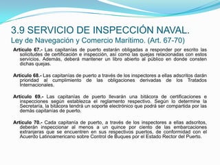 Artículo 67.- Las capitanías de puerto estarán obligadas a responder por escrito las solicitudes de certificación e inspección, así como las quejas relacionadas con estos servicios. Además, deberá mantener un libro abierto al público en donde consten dichas quejas. Artículo 68.- Las capitanías de puerto a través de los inspectores a ellas adscritos darán prioridad al cumplimiento de las obligaciones derivadas de los Tratados Internacionales. Artículo 69.- Las capitanías de puerto llevarán una bitácora de certificaciones e inspecciones según establezca el reglamento respectivo. Según lo determine la Secretaría, la bitácora tendrá un soporte electrónico que podrá ser compartida por las demás capitanías de puerto.Artículo 70.- Cada capitanía de puerto, a través de los inspectores a ellas adscritos, deberán inspeccionar al menos a un quince por ciento de las embarcaciones extranjeras que se encuentren en sus respectivos puertos, de conformidad con el Acuerdo Latinoamericano sobre Control de Buques por el Estado Rector del Puerto.3.9 SERVICIO DE INSPECCIÓN NAVAL.Ley de Navegación y Comercio Marítimo. (Art. 67-70)