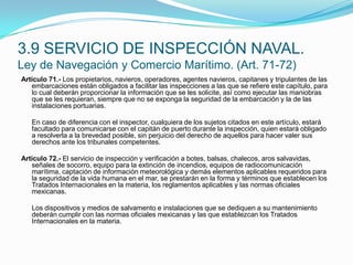 Artículo 71.- Los propietarios, navieros, operadores, agentes navieros, capitanes y tripulantes de las embarcaciones están obligados a facilitar las inspecciones a las que se refiere este capítulo, para lo cual deberán proporcionar la información que se les solicite, así como ejecutar las maniobras que se les requieran, siempre que no se exponga la seguridad de la embarcación y la de las instalaciones portuarias.  	En caso de diferencia con el inspector, cualquiera de los sujetos citados en este artículo, estará facultado para comunicarse con el capitán de puerto durante la inspección, quien estará obligado a resolverla a la brevedad posible, sin perjuicio del derecho de aquellos para hacer valer sus derechos ante los tribunales competentes. Artículo 72.- El servicio de inspección y verificación a botes, balsas, chalecos, aros salvavidas, señales de socorro, equipo para la extinción de incendios, equipos de radiocomunicación marítima, captación de información meteorológica y demás elementos aplicables requeridos para la seguridad de la vida humana en el mar, se prestarán en la forma y términos que establecen los Tratados Internacionales en la materia, los reglamentos aplicables y las normas oficiales mexicanas.  	Los dispositivos y medios de salvamento e instalaciones que se dediquen a su mantenimiento deberán cumplir con las normas oficiales mexicanas y las que establezcan los Tratados Internacionales en la materia.3.9 SERVICIO DE INSPECCIÓN NAVAL.Ley de Navegación y Comercio Marítimo. (Art. 71-72)