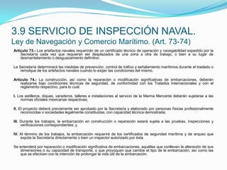 Artículo 73.- Los artefactos navales requerirán de un certificado técnico de operación y navegabilidad expedido por la Secretaría cada vez que requieran ser desplazados de una zona a otra de trabajo, o bien a su lugar de desmantelamiento o desguazamiento definitivo. La Secretaría determinará las medidas de prevención, control de tráfico y señalamiento marítimos durante el traslado o remolque de los artefactos navales cuando lo exijan las condiciones del mismo. Artículo 74.- La construcción, así como la reparación o modificación significativas de embarcaciones, deberán realizarse bajo condiciones técnicas de seguridad, de conformidad con los Tratados Internacionales y con el reglamento respectivo, para lo cual: I. Los astilleros, diques, varaderos, talleres e instalaciones al servicio de la Marina Mercante deberán sujetarse a las normas oficiales mexicanas respectivas; II. El proyecto deberá previamente ser aprobado por la Secretaría y elaborado por personas físicas profesionalmente reconocidas o sociedades legalmente constituidas, con capacidad técnica demostrada; III. Durante los trabajos, la embarcación en construcción o reparación estará sujeta a las pruebas, inspecciones y verificaciones correspondientes; y IV. Al término de los trabajos, la embarcación requerirá de los certificados de seguridad marítima y de arqueo que expida la Secretaría directamente o bien un inspector autorizado por ésta. Se entenderá por reparación o modificación significativa de embarcaciones, aquéllas que conlleven la alteración de sus dimensiones o su capacidad de transporte, o que provoquen que cambie el tipo de la embarcación, así como las que se efectúen con la intención de prolongar la vida útil de la embarcación.3.9 SERVICIO DE INSPECCIÓN NAVAL.Ley de Navegación y Comercio Marítimo. (Art. 73-74)