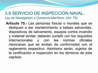 Artículo 75.- Las personas físicas o morales que se dediquen a dar mantenimiento a balsas salvavidas, dispositivos de salvamento, equipos contra incendio y material similar, deberán cumplir con los requisitos internacionales y con las normas oficiales mexicanas que se emitan de conformidad con el reglamento respectivo. Asimismo serán, sujetos de la certificación e inspección en los términos de este capítulo.3.9 SERVICIO DE INSPECCIÓN NAVAL.Ley de Navegación y Comercio Marítimo. (Art. 75)