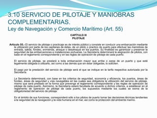 3.10 SERVICIO DE PILOTAJE Y MANIOBRAS COMPLEMENTARIAS.Ley de Navegación y Comercio Marítimo (Art. 55)CAPÍTULO IIIPILOTAJE Artículo 55.- El servicio de pilotaje o practicaje es de interés público y consiste en conducir una embarcación mediante la utilización por parte de los capitanes de éstas, de un piloto o practico de puerto para efectuar las maniobras de entrada, salida, fondeo, enmienda, atraque o desatraque en los puertos. Su finalidad es garantizar y preservar la seguridad de las embarcaciones e instalaciones portuarias. La Secretaría determinará la asignación de pilotos, con base en el reglamento correspondiente y en las reglas de operación de pilotaje de cada puerto.  	El servicio de pilotaje, se prestará a toda embarcación mayor que arribe o zarpe de un puerto y que esté legalmente obligada a utilizarlo, así como a las demás que sin estar obligadas, lo soliciten.  	El pago por la prestación del servicio de pilotaje será el que se indique en la tarifa respectiva autorizada por la Secretaría.  	La Secretaría determinará, con base en los criterios de seguridad, economía y eficiencia, los puertos, áreas de fondeo, áreas de seguridad y vías navegables en las cuales sea obligatoria la utilización del servicio de pilotaje, mismo que será prestado en la forma que prevenga el reglamento correspondiente y las reglas de operación de pilotaje de cada puerto. Asimismo, la Secretaría estará facultada de acuerdo a dichos criterios, a establecer en el reglamento de operación de pilotaje de cada puerto, los supuestos mediante los cuales se exima de la obligatoriedad del servicio de pilotaje.  	En el ámbito de sus funciones, corresponderá sólo a los pilotos de puerto tomar las decisiones técnicas tendientes a la seguridad de la navegación y la vida humana en el mar, así como la protección del ambiente marino.