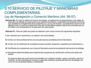 Artículo 56.- En todo lo relativo al servicio de pilotaje, el reglamento correspondiente y las reglas de operación de pilotaje de cada puerto que expida la Secretaría, contendrán los elementos mínimos que establezca el reglamento de la presente Ley y la Ley de Puertos. Considerando al servicio de pilotaje como un servicio profesional. Para ello, la Secretaría deberá valorar las consultas que se formulen a los interesados en la operación de cada puerto. Artículo 57.- Para ser piloto de puerto se deberán cubrir como mínimo los siguientes requisitos: I. Ser mexicano por nacimiento y no adquirir otra nacionalidad; II. Contar con título profesional de una escuela náutica acreditada ante la Secretaría; III. Contar con el certificado de competencia para el puerto respectivo, expedido por la Secretaría; y IV. Certificado de competencia, por el que la Secretaría autoriza la prestación del servicio de pilotaje. La Secretaría estará facultada para implementar programas de certificación continua de pilotos de puerto.  	El cargo de piloto de puerto será incompatible con cualquier empleo, cargo o comisión, directo o indirecto, en las empresas de navieros o agencias navieras usuarias del servicio de pilotaje, así como en sus empresas filiales o subsidiarias.3.10 SERVICIO DE PILOTAJE Y MANIOBRAS COMPLEMENTARIAS.Ley de Navegación y Comercio Marítimo (Art. 56-57)