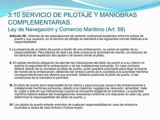 Artículo 58.- Además de las estipulaciones de carácter contractual existentes entre los pilotos de puerto y sus usuarios, en el servicio de pilotaje se atenderá a las siguientes normas relativas a la responsabilidad: I. La presencia de un piloto de puerto a bordo de una embarcación, no exime al capitán de su responsabilidad. Para efectos de esta Ley, éste conserva la autoridad de mando, sin perjuicio de los derechos de repetición del capitán o el naviero frente al piloto; II. El capitán tendrá la obligación de atender las indicaciones del piloto de puerto si a su criterio no expone la seguridad de la embarcación o de las instalaciones portuarias. En caso contrario, deberá relevar de su cometido al piloto de puerto, quien quedará autorizado para dejar el puente de mando de la embarcación, debiendo dar ambos cuenta de lo sucedido a la autoridad marítima correspondiente para los efectos que proceda. Deberá sustituirse el piloto de puerto, si las condiciones de la maniobra lo permiten; III. El piloto de puerto será responsable de los daños y perjuicios que cause a las embarcaciones e instalaciones marítimas portuarias, debido a la impericia, negligencia, descuido, temeridad, mala fe, culpa o dolo en sus indicaciones cuando se encuentre dirigiendo la maniobra. La autoridad marítima deberá realizar las investigaciones necesarias conforme a lo dispuesto en esta Ley, para determinar la responsabilidad del piloto de puerto; y IV. Los pilotos de puerto estarán eximidos de cualquier responsabilidad en caso de siniestros ocurridos a causa de caso fortuito o fuerza mayor.3.10 SERVICIO DE PILOTAJE Y MANIOBRAS COMPLEMENTARIAS.Ley de Navegación y Comercio Marítimo (Art. 58)