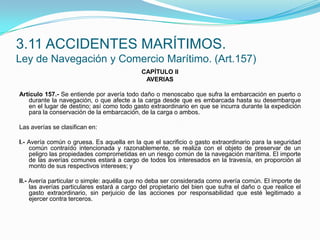 CAPÍTULO IIAVERIAS Artículo 157.- Se entiende por avería todo daño o menoscabo que sufra la embarcación en puerto o durante la navegación, o que afecte a la carga desde que es embarcada hasta su desembarque en el lugar de destino; así como todo gasto extraordinario en que se incurra durante la expedición para la conservación de la embarcación, de la carga o ambos. Las averías se clasifican en: I.- Avería común o gruesa. Es aquella en la que el sacrificio o gasto extraordinario para la seguridad común contraído intencionada y razonablemente, se realiza con el objeto de preservar de un peligro las propiedades comprometidas en un riesgo común de la navegación marítima. El importe de las averías comunes estará a cargo de todos los interesados en la travesía, en proporción al monto de sus respectivos intereses; y II.- Avería particular o simple: aquélla que no deba ser considerada como avería común. El importe de las averías particulares estará a cargo del propietario del bien que sufra el daño o que realice el gasto extraordinario, sin perjuicio de las acciones por responsabilidad que esté legitimado a ejercer contra terceros.3.11 ACCIDENTES MARÍTIMOS.Ley de Navegación y Comercio Marítimo. (Art.157)