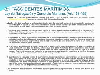 3.11 ACCIDENTES MARÍTIMOS.Ley de Navegación y Comercio Marítimo. (Art. 158-159)Artículo 158.- Los actos y contribuciones relativos a la avería común se regirán, salvo pacto en contrario, por las Reglas de York Amberesvigentes al momento de la declaración de avería. Artículo 159.- Los sacrificios y gastos extraordinarios para la seguridad común de la embarcación, deberán ser decididos por el capitán y sólo serán admitidos en avería común aquellos que sean consecuencia directa e inmediata del acto de avería común de conformidad con las siguientes normas: I. Cuando se haya producido un acto de avería común, el capitán deberá asentarlo en el libro oficial de navegación, indicando la fecha, hora y lugar del suceso, las razones y motivos de sus decisiones, así como las medidas tomadas sobre estos hechos; II. Corresponde al capitán, al propietario o al naviero de la embarcación afectada, declarar la avería común ante la autoridad marítima inmediatamente después de producidos los actos o hechos causantes de esta y, en caso de controversia, la demanda se presentará ante el Juez competente. En caso de ocurrir la avería en un puerto, éste se considerará el primer puerto de arribo; III. Si el capitán, el propietario o el naviero no declaran la avería común, cualquier interesado en ella podrá solicitar al Juez competente que ésta se declare, petición que sólo podrá formularse dentro del plazo de seis meses, contados desde el día de la llegada al primer puerto de arribo, después del suceso que dio lugar a la avería común. Estando de acuerdo las partes en la declaración de avería común, procederán a nombrar de común acuerdo un ajustador para que realice la liquidación correspondiente; IV. Cuando se haya producido un acto de avería común, los consignatarios de las mercancías que deban contribuir a ésta, están obligados, antes de que les sean entregadas, a firmar un compromiso de avería y a efectuar un depósito en dinero u otorgar garantía a satisfacción del propietario o naviero para responder al pago que les corresponde. En dicho compromiso o garantía, el consignatario puede formular todas las reservas que crea oportunas. A falta de depósito de garantía, el propietario o naviero tiene el derecho a retener las mercancías hasta que se cumpla con las obligaciones que establece esta fracción; y V. La declaración de avería común no afecta las acciones particulares que puedan tener el naviero o los dueños de la carga.