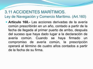 Artículo 160.- Las acciones derivadas de la avería común prescribirán en un año, contado a partir de la fecha de llegada al primer puerto de arribo, después del suceso que haya dado lugar a la declaración de avería común. Cuando se haya firmado un compromiso de avería común, la prescripción operará al término de cuatro años contados a partir de la fecha de su firma.3.11 ACCIDENTES MARÍTIMOS.Ley de Navegación y Comercio Marítimo. (Art.160)