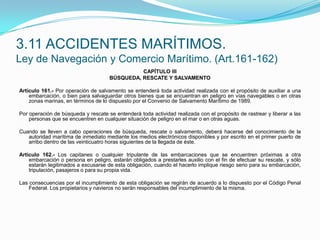 CAPÍTULO IIIBÚSQUEDA, RESCATE Y SALVAMENTO Artículo 161.- Por operación de salvamento se entenderá toda actividad realizada con el propósito de auxiliar a una embarcación, o bien para salvaguardar otros bienes que se encuentran en peligro en vías navegables o en otras zonas marinas, en términos de lo dispuesto por el Convenio de Salvamento Marítimo de 1989. Por operación de búsqueda y rescate se entenderá toda actividad realizada con el propósito de rastrear y liberar a las personas que se encuentren en cualquier situación de peligro en el mar o en otras aguas. Cuando se lleven a cabo operaciones de búsqueda, rescate o salvamento, deberá hacerse del conocimiento de la autoridad marítima de inmediato mediante los medios electrónicos disponibles y por escrito en el primer puerto de arribo dentro de las veinticuatro horas siguientes de la llegada de éste. Artículo 162.- Los capitanes o cualquier tripulante de las embarcaciones que se encuentren próximas a otra embarcación o persona en peligro, estarán obligados a prestarles auxilio con el fin de efectuar su rescate, y sólo estarán legitimados a excusarse de esta obligación, cuando el hacerlo implique riesgo serio para su embarcación, tripulación, pasajeros o para su propia vida. Las consecuencias por el incumplimiento de esta obligación se regirán de acuerdo a lo dispuesto por el Código Penal Federal. Los propietarios y navieros no serán responsables del incumplimiento de la misma.3.11 ACCIDENTES MARÍTIMOS.Ley de Navegación y Comercio Marítimo. (Art.161-162)