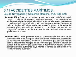 Artículo 168.- Cuando la embarcación, aeronave, artefacto naval, carga o cualquier otro objeto hundido o varado, no se encuentre en los supuestos previstos por el artículo anterior, el naviero, propietario o persona que haya adquirido el derecho para extraer, remover o reflotar, dispondrá del plazo de seis meses a partir de la fecha del siniestro para efectuar la remoción o actividad pertinente. La obligación señalada en la fracción IV del artículo anterior será igualmente aplicable. Artículo 169.- Toda persona que a consecuencia de una orden administrativa o de cualquier otro acto deba realizar las actividades de extracción, remoción, reflote o la actividad que sea pertinente, deberá efectuar los trabajos en los términos que señale el capitán de puerto. En los casos que establezca el reglamento deberá además otorgar garantía suficiente cuyo monto y tiempo de exhibición será fijado por dicha autoridad.3.11 ACCIDENTES MARÍTIMOS.Ley de Navegación y Comercio Marítimo. (Art. 168-169)