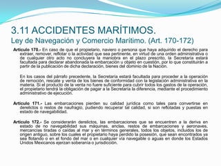 Artículo 170.- En caso de que el propietario, naviero o persona que haya adquirido el derecho para extraer, remover, reflotar o la actividad que sea pertinente, en virtud de una orden administrativa o de cualquier otro acto no concluyera la maniobra en el plazo prescrito, la Secretaría estará facultada para declarar abandonada la embarcación u objeto en cuestión, por lo que constituirán a partir de la publicación de dicha declaración, bienes del dominio de la Nación.  	En los casos del párrafo precedente, la Secretaría estará facultada para proceder a la operación de remoción, rescate y venta de los bienes de conformidad con la legislación administrativa en la materia. Si el producto de la venta no fuere suficiente para cubrir todos los gastos de la operación, el propietario tendrá la obligación de pagar a la Secretaría la diferencia, mediante el procedimiento administrativo de ejecución. Artículo 171.- Las embarcaciones pierden su calidad jurídica como tales para convertirse en derelictos o restos de naufragio, pudiendo recuperar tal calidad, si son reflotadas y puestas en estado de navegabilidad. Artículo 172.- Se considerarán derelictos, las embarcaciones que se encuentren a la deriva en estado de no navegabilidad sus máquinas, anclas, restos de embarcaciones y aeronaves, mercancías tiradas o caídas al mar y en términos generales, todos los objetos, incluidos los de origen antiguo, sobre los cuales el propietario haya perdido la posesión, que sean encontrados ya sea flotando o en el fondo del mar o en cualquier vía navegable o aguas en donde los Estados Unidos Mexicanos ejerzan soberanía o jurisdicción.3.11 ACCIDENTES MARÍTIMOS.Ley de Navegación y Comercio Marítimo. (Art. 170-172)