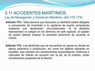 Artículo 173.- Toda persona que descubra un derelicto estará obligada a comunicarlo de inmediato a la capitanía de puerto competente mediante una declaración circunstanciada. Si el derelicto representara un peligro en los términos de este capítulo, el capitán de puerto deberá ordenar la actividad pertinente de acuerdo al mismo. Artículo 174.- Los derelictos que se encuentren en aguas en donde se ejerza soberanía o jurisdicción, así como los objetos ubicadas en aquéllas, que cuenten con características arqueológicas, históricas o culturales de interés de acuerdo con la ley de la materia, serán considerados propiedad de la Nación.3.11 ACCIDENTES MARÍTIMOS.Ley de Navegación y Comercio Marítimo. (Art.173-174)