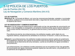 3.12 POLICÍA DE LOS PUERTOS.Ley de Puertos (Art.18)Ley de Navegación y Comercio Marítimo (Art.4-5)LEY DE PUERTOS.ARTICULO 18.- La Armada de México, así como las corporaciones federales, estatales y municipales de policía, auxiliarán en la conservación del orden y seguridad del recinto portuario, a solicitud de la capitanía del mismo.LEY DE NAVEGACION Y COMERCIO MARÍTIMOArtículo 4.- Es de jurisdicción federal todo lo relacionado con las vías generales de comunicación por agua, o vías navegables, la navegación y el comercio marítimos en las aguas marinas interiores y en las zonas marinas mexicanas y, en general todos los actos y hechos que en ellas se lleven a cabo.  	Para efectos de esta ley, las embarcaciones y los artefactos navales, serán objeto de una regulación idéntica, exceptuando los señalados en el artículo 10 fracción I, inciso e) de esta Ley. Artículo 5.- Las embarcaciones y los artefactos navales mexicanos estarán sujetos al cumplimiento de la legislación nacional, aún cuando se encuentren fuera de las aguas de jurisdicción mexicana, sin perjuicio de la observancia de la ley extranjera, cuando se encuentren en aguas sometidas a otra jurisdicción.  	Las embarcaciones y los artefactos navales extranjeros que se encuentren en las vías generales de comunicación por aguas mexicanas quedarán sujetos por ese sólo hecho, a la jurisdicción y al cumplimiento de la legislación nacional.