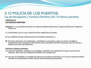 CAPÍTULO IIAUTORIDAD MARÍTIMA Artículo 7.- La autoridad marítima en materia de Marina Mercante, la ejerce el Ejecutivo Federal a través de: I. La Secretaría, por sí o por conducto de las capitanías de puerto; II. Los capitanes de las embarcaciones mercantes mexicanas; y III. El cónsul mexicano en el extranjero, acreditado en el puerto o lugar en el que se halle la embarcación que requiera la intervención de la autoridad marítima mexicana, para los casos y efectos que esta Ley determine.Artículo 9 últimos párrafosLas policías federales, estatales y municipales, auxiliarán a la capitanía de puerto cuando así lo requiera, dentro de sus respectivos ámbitos de competencia. En uso de sus facultades, el capitán de puerto es la máxima autoridad, por lo que le estará prohibido someter sus decisiones al criterio de las administraciones portuarias.3.12 POLICÍA DE LOS PUERTOS.Ley de Navegación y Comercio Marítimo (Art.7-9 últimos párrafos)