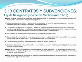 3.13 CONTRATOS Y SUBVENCIONES.Ley de Navegación y Comercio Marítimo (Art. 17-19)Artículo 17.- En el Registro Público Marítimo Nacional se inscribirán los siguientes actos jurídicos de conformidad con los requisitos que determine el reglamento respectivo: I.- Los correspondientes a navieros y agentes navieros mexicanos, así como los operadores, para cuya inscripción bastará acompañar sus estatutos sociales o, actas de nacimiento; II.- Los contratos de adquisición, enajenación o cesión, así como los constitutivos de derechos reales, traslativos o extintivos de propiedad, sus modalidades, hipotecas y gravámenes sobre las embarcaciones mexicanas; mismos que deberán constar en instrumento público otorgado ante notario o corredor público; III.- Los contratos de arrendamiento a casco desnudo de embarcaciones mexicanas; IV.- Los contratos de construcción de embarcaciones que se lleven a cabo en el territorio nacional o bien, de aquellas que se construyan en el extranjero y se pretendan abanderar como mexicanas; V.- Las resoluciones judiciales y administrativas que consten de manera auténtica; y VI.- Cualquier otro contrato o documento relativo a embarcaciones, comercio marítimo y actividad portuaria, cuando la ley exija dicha formalidad. Artículo 18.- Los actos y documentos que conforme a esta Ley deban registrarse y no se registren, sólo producirán efectos entre los que los otorguen; pero no producirán efectos contra terceros, los cuales podrán aprovecharlos en lo que les fueran favorables. Artículo 19.- No requerirán de inscripción los actos y documentos relacionados con las embarcaciones menores que establezca el reglamento respectivo.