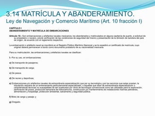 3.14 MATRÍCULA Y ABANDERAMIENTO.Ley de Navegación y Comercio Marítimo (Art. 10 fracción I)CAPÍTULO IABANDERAMIENTO Y MATRÍCULA DE EMBARCACIONES Artículo 10.- Son embarcaciones y artefactos navales mexicanos, los abanderados y matriculados en alguna capitanía de puerto, a solicitud de su propietario o naviero, previa verificación de las condiciones de seguridad del mismo y presentación de la dimisión de bandera del país de origen, de acuerdo con el reglamento respectivo. La embarcación o artefacto naval se inscribirá en el Registro Público Marítimo Nacional y se le expedirá un certificado de matrícula, cuyo original deberá permanecer a bordo como documento probatorio de su nacionalidad mexicana. Para su matriculación, las embarcaciones y artefactos navales se clasifican: I.- Por su uso, en embarcaciones: a) De transporte de pasajeros; b) De transporte de carga; c) De pesca; d) De recreo y deportivas; e) Embarcaciones y/o artefactos navales de extraordinaria especialización que por su tecnología y por los servicios que estas prestan, la tripulación requiera de un entrenamiento particularmente especializado, o aquellas que sean de extraordinaria especialización o características técnicas no susceptibles de ser sustituidos por otros de tecnología convencional como las utilizadas para la exploración, perforación de pozos, producción temprana de hidrocarburos, construcción y/o mantenimiento de instalaciones marinas petroleras, alimentación y hospedaje, protección ambiental, salvamento y seguridad pública. f) Mixto de carga y pasaje; y g) Dragado. 