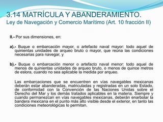 II.- Por sus dimensiones, en: a).- Buque o embarcación mayor, o artefacto naval mayor: todo aquel de quinientas unidades de arqueo bruto o mayor, que reúna las condiciones necesarias para navegar, y b).- Buque o embarcación menor o artefacto naval menor: todo aquel de menos de quinientas unidades de arqueo bruto, o menos de quince metros de eslora, cuando no sea aplicable la medida por arqueo. 	Las embarcaciones que se encuentren en vías navegables mexicanas deberán estar abanderadas, matriculadas y registradas en un solo Estado, de conformidad con la Convención de las Naciones Unidas sobre el Derecho del Mar y los demás tratados aplicables en la materia. Siempre y cuando permanezcan en vías navegables mexicanas, deberán enarbolar la bandera mexicana en el punto más alto visible desde el exterior, en tanto las condiciones meteorológicas lo permitan.3.14 MATRÍCULA Y ABANDERAMIENTO.Ley de Navegación y Comercio Marítimo (Art. 10 fracción II)