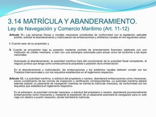 Artículo 11.- Las personas físicas o morales mexicanas constituidas de conformidad con la legislación aplicable podrán, solicitar el abanderamiento y matriculación de embarcaciones y artefactos navales en los siguientes casos: I. Cuando sean de su propiedad; y II. Cuando se encuentren bajo su posesión mediante contrato de arrendamiento financiero celebrado con una institución de crédito mexicana, o bien con una extranjera autorizada para actuar como tal conforme a las leyes nacionales.  	Autorizado el abanderamiento, la autoridad marítima hará del conocimiento de la autoridad fiscal competente, el negocio jurídico que tenga como consecuencia la propiedad o posesión de la embarcación.  	En el abanderamiento y matriculación, las embarcaciones y los artefactos navales deberán cumplir con los Tratados Internacionales y con los requisitos establecidos en el reglamento respectivo. Artículo 12.- La autoridad marítima, a solicitud del propietario o naviero, abanderará embarcaciones como mexicanas, previo cumplimiento de las normas de inspección y certificación correspondientes. La autoridad marítima deberá además expedir un pasavante de navegación mientras se tramita la matrícula mexicana, de conformidad con los requisitos que establezca el reglamento respectivo.  	En el extranjero, la autoridad consular mexicana, a solicitud del propietario o naviero, abanderará provisionalmente embarcaciones como mexicanas y, mediante la expedición de un pasavante autorizará la navegación para un solo viaje con destino a puerto mexicano, donde tramitará la matrícula.3.14 MATRÍCULA Y ABANDERAMIENTO.Ley de Navegación y Comercio Marítimo (Art. 11-12)