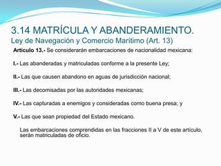 Artículo 13.- Se considerarán embarcaciones de nacionalidad mexicana: I.- Las abanderadas y matriculadas conforme a la presente Ley; II.- Las que causen abandono en aguas de jurisdicción nacional; III.- Las decomisadas por las autoridades mexicanas; IV.- Las capturadas a enemigos y consideradas como buena presa; y V.- Las que sean propiedad del Estado mexicano.  	Las embarcaciones comprendidas en las fracciones II a V de este artículo, serán matriculadas de oficio.3.14 MATRÍCULA Y ABANDERAMIENTO.Ley de Navegación y Comercio Marítimo (Art. 13)