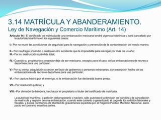 Artículo 14.- El certificado de matrícula de una embarcación mexicana tendrá vigencia indefinida y, será cancelado por la autoridad marítima en los siguientes casos: I.- Por no reunir las condiciones de seguridad para la navegación y prevención de la contaminación del medio marino; II.- Por naufragio, incendio o cualquier otro accidente que la imposibilite para navegar por más de un año;III.- Por su destrucción o pérdida total; IV.- Cuando su propietario o poseedor deje de ser mexicano, excepto para el caso de las embarcaciones de recreo o deportivas para uso particular; V.- Por su venta, adquisición o cesión en favor de gobiernos o personas extranjeras, con excepción hecha de las embarcaciones de recreo o deportivas para uso particular; VI.- Por captura hecha por el enemigo, si la embarcación fue declarada buena presa; VII.- Por resolución judicial; y VIII.- Por dimisión de bandera, hecha por el propietario o titular del certificado de matrícula.  	La autoridad marítima, a petición del propietario o naviero, sólo autorizará la dimisión de bandera y la cancelación de matrícula y registro de una embarcación, cuando este cubierto o garantizado el pago de los créditos laborales y fiscales; y exista constancia de libertad de gravámenes expedida por el Registro Público Marítimo Nacional, salvo pacto en contrario entre las partes.3.14 MATRÍCULA Y ABANDERAMIENTO.Ley de Navegación y Comercio Marítimo (Art. 14)