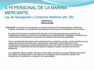 3.15 PERSONAL DE LA MARINA MERCANTE.Ley de Navegación y Comercio Marítimo (Art. 25)CAPÍTULO VTRIPULACIÓN Artículo 25.- Las personas que presten un servicio a bordo de las embarcaciones y artefactos navales mexicanos, se considerarán para efectos de esta Ley como tripulantes de los mismos.  	El reglamento respectivo establecerá la dotación mínima de tripulantes para cada tipo de embarcación pesquera, así como los requisitos de los certificados de competencia necesarios de conformidad con la legislación pesquera y los tratados internacionales aplicables.  	No se considerarán tripulantes de las embarcaciones y artefactos navales, al personal técnico que realice las funciones de instrucción, capacitación, supervisión y administración; en las embarcaciones pesqueras al personal embarcado que sólo realiza funciones de instrucción, capacitación y supervisión de las actividades de captura, manejo o proceso de recursos pesqueros.  	Los capitanes, pilotos navales, patrones, maquinistas, mecánicos y en general todo el personal que tripule una embarcación o que labore en un artefacto naval mexicanos, deberán ser mexicanos por nacimiento y no adquirir otra nacionalidad.