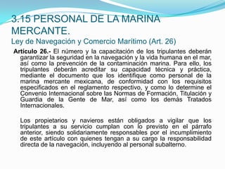 Artículo 26.- El número y la capacitación de los tripulantes deberán garantizar la seguridad en la navegación y la vida humana en el mar, así como la prevención de la contaminación marina. Para ello, los tripulantes deberán acreditar su capacidad técnica y práctica, mediante el documento que los identifique como personal de la marina mercante mexicana, de conformidad con los requisitos especificados en el reglamento respectivo, y como lo determine el Convenio Internacional sobre las Normas de Formación, Titulación y Guardia de la Gente de Mar, así como los demás Tratados Internacionales.  	Los propietarios y navieros están obligados a vigilar que los tripulantes a su servicio cumplan con lo previsto en el párrafo anterior, siendo solidariamente responsables por el incumplimiento de este artículo con quienes tengan a su cargo la responsabilidad directa de la navegación, incluyendo al personal subalterno.3.15 PERSONAL DE LA MARINA MERCANTE.Ley de Navegación y Comercio Marítimo (Art. 26)