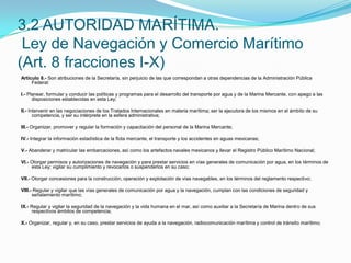 Artículo 8.- Son atribuciones de la Secretaría, sin perjuicio de las que correspondan a otras dependencias de la Administración Pública Federal: I.- Planear, formular y conducir las políticas y programas para el desarrollo del transporte por agua y de la Marina Mercante, con apego a las disposiciones establecidas en esta Ley; II.- Intervenir en las negociaciones de los Tratados Internacionales en materia marítima; ser la ejecutora de los mismos en el ámbito de su competencia, y ser su intérprete en la esfera administrativa; III.- Organizar, promover y regular la formación y capacitación del personal de la Marina Mercante; IV.- Integrar la información estadística de la flota mercante, el transporte y los accidentes en aguas mexicanas; V.- Abanderar y matricular las embarcaciones, así como los artefactos navales mexicanos y llevar el Registro Público Marítimo Nacional; VI.- Otorgar permisos y autorizaciones de navegación y para prestar servicios en vías generales de comunicación por agua, en los términos de esta Ley; vigilar su cumplimiento y revocarlos o suspenderlos en su caso; VII.- Otorgar concesiones para la construcción, operación y explotación de vías navegables, en los términos del reglamento respectivo; VIII.- Regular y vigilar que las vías generales de comunicación por agua y la navegación, cumplan con las condiciones de seguridad y señalamiento marítimo; IX.- Regular y vigilar la seguridad de la navegación y la vida humana en el mar, así como auxiliar a la Secretaría de Marina dentro de sus respectivos ámbitos de competencia; X.- Organizar, regular y, en su caso, prestar servicios de ayuda a la navegación, radiocomunicación marítima y control de tránsito marítimo;  3.2 AUTORIDAD MARÍTIMA. Ley de Navegación y Comercio Marítimo (Art. 8 fracciones I-X)