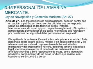 Artículo 27.- Las tripulaciones de embarcaciones, deberán contar con un capitán o patrón, así como con los oficiales que corresponda, según se establezca en los términos de los Tratados Internacionales, de esta Ley y su respectivo reglamento. El capitán o patrón deberá permanecer en su cargo mientras no sea relevado y por cuestiones de seguridad deba permanecer en su puesto.  	El capitán de la embarcación será a bordo la primera autoridad. Toda persona a bordo estará bajo su mando, y en aguas extranjeras y en alta mar será considerado representante de las autoridades mexicanas y del propietario o naviero, debiendo tener la capacidad legal y técnica para ejercer el mando de las embarcaciones o artefactos navales y será responsable de éstas, de su tripulación, pasajeros, cargamento y de los actos jurídicos que realice, aún cuando no se encuentre a bordo.3.15 PERSONAL DE LA MARINA MERCANTE.Ley de Navegación y Comercio Marítimo (Art. 27)