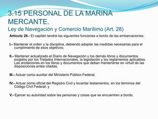 Artículo 28.- El capitán tendrá las siguientes funciones a bordo de las embarcaciones: I.- Mantener el orden y la disciplina, debiendo adoptar las medidas necesarias para el cumplimiento de esos objetivos; II.- Mantener actualizado el Diario de Navegación y los demás libros y documentos exigidos por los Tratados Internacionales, la legislación y los reglamentos aplicables. Las anotaciones en los libros y documentos que deban mantenerse en virtud de las disposiciones antes citadas; III.- Actuar como auxiliar del Ministerio Público Federal; IV.- Actuar como oficial del Registro Civil y levantar testamentos, en los términos del Código Civil Federal; y V.- Ejercer su autoridad sobre las personas y cosas que se encuentren a bordo.3.15 PERSONAL DE LA MARINA MERCANTE.Ley de Navegación y Comercio Marítimo (Art. 28)