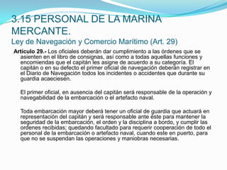 Artículo 29.- Los oficiales deberán dar cumplimiento a las órdenes que se asienten en el libro de consignas, así como a todas aquellas funciones y encomiendas que el capitán les asigne de acuerdo a su categoría. El capitán o en su defecto el primer oficial de navegación deberán registrar en el Diario de Navegación todos los incidentes o accidentes que durante su guardia acaeciesen.  	El primer oficial, en ausencia del capitán será responsable de la operación y navegabilidad de la embarcación o el artefacto naval.  	Toda embarcación mayor deberá tener un oficial de guardia que actuará en representación del capitán y será responsable ante éste para mantener la seguridad de la embarcación, el orden y la disciplina a bordo, y cumplir las ordenes recibidas; quedando facultado para requerir cooperación de todo el personal de la embarcación o artefacto naval, cuando este en puerto, para que no se suspendan las operaciones y maniobras necesarias.3.15 PERSONAL DE LA MARINA MERCANTE.Ley de Navegación y Comercio Marítimo (Art. 29)