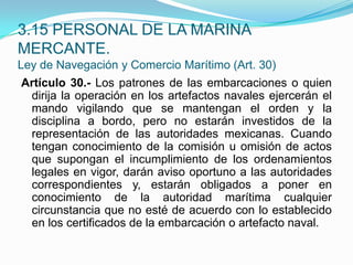 Artículo 30.- Los patrones de las embarcaciones o quien dirija la operación en los artefactos navales ejercerán el mando vigilando que se mantengan el orden y la disciplina a bordo, pero no estarán investidos de la representación de las autoridades mexicanas. Cuando tengan conocimiento de la comisión u omisión de actos que supongan el incumplimiento de los ordenamientos legales en vigor, darán aviso oportuno a las autoridades correspondientes y, estarán obligados a poner en conocimiento de la autoridad marítima cualquier circunstancia que no esté de acuerdo con lo establecido en los certificados de la embarcación o artefacto naval.3.15 PERSONAL DE LA MARINA MERCANTE.Ley de Navegación y Comercio Marítimo (Art. 30)