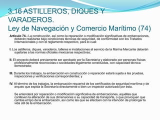 3.16 ASTILLEROS, DIQUES Y VARADEROS.Ley de Navegación y Comercio Marítimo (74)Artículo 74.- La construcción, así como la reparación o modificación significativas de embarcaciones, deberán realizarse bajo condiciones técnicas de seguridad, de conformidad con los Tratados Internacionales y con el reglamento respectivo, para lo cual: I. Los astilleros, diques, varaderos, talleres e instalaciones al servicio de la Marina Mercante deberán sujetarse a las normas oficiales mexicanas respectivas; II. El proyecto deberá previamente ser aprobado por la Secretaría y elaborado por personas físicas profesionalmente reconocidas o sociedades legalmente constituidas, con capacidad técnica demostrada; III. Durante los trabajos, la embarcación en construcción o reparación estará sujeta a las pruebas, inspecciones y verificaciones correspondientes; y IV. Al término de los trabajos, la embarcación requerirá de los certificados de seguridad marítima y de arqueo que expida la Secretaría directamente o bien un inspector autorizado por ésta. 	Se entenderá por reparación o modificación significativa de embarcaciones, aquéllas que conlleven la alteración de sus dimensiones o su capacidad de transporte, o que provoquen que cambie el tipo de la embarcación, así como las que se efectúen con la intención de prolongar la vida útil de la embarcación.