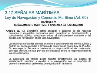 3.17 SEÑALES MARÍTIMAS.Ley de Navegación y Comercio Marítimo (Art. 60)CAPÍTULO VSEÑALAMIENTO MARÍTIMO, Y AYUDAS A LA NAVEGACIÓN Artículo 60.- La Secretaría estará obligada a disponer de los recursos humanos y materiales necesarios para garantizar el funcionamiento y conocimiento público adecuados sobre el señalamiento marítimo y las ayudas a la navegación en las vías navegables.  	Las materias señaladas en este artículo se considerarán de interés público y podrán ser concesionadas a terceros de conformidad con la Ley de Puertos. Sin embargo, la Secretaría mantendrá su responsabilidad de conformidad con este artículo, sin que por ello se prejuzgue sobre la responsabilidad de los concesionarios.  	La Secretaría de Marina podrá realizar directamente las labores de señalamiento marítimo y ayudas a la navegación con el propósito de prevenir o solucionar problemas de seguridad en la misma.