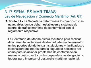 Artículo 61.- La Secretaría determinará los puertos o vías navegables donde deban establecerse sistemas de control de tráfico marítimo de conformidad con el reglamento respectivo.  	La Secretaría de Marina estará facultada para realizar directamente las labores de dragado de mantenimiento en los puertos donde tenga instalaciones y facilidades, o lo considere de interés para la seguridad nacional; así como para solucionar problemas de contaminación marina y coadyuvará con las dependencias del gobierno federal para impulsar el desarrollo marítimo nacional.3.17 SEÑALES MARÍTIMAS.Ley de Navegación y Comercio Marítimo (Art. 61)