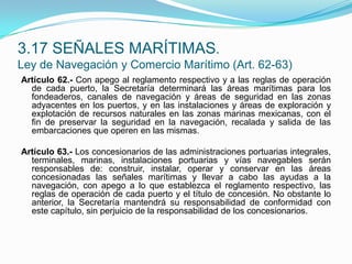 Artículo 62.- Con apego al reglamento respectivo y a las reglas de operación de cada puerto, la Secretaría determinará las áreas marítimas para los fondeaderos, canales de navegación y áreas de seguridad en las zonas adyacentes en los puertos, y en las instalaciones y áreas de exploración y explotación de recursos naturales en las zonas marinas mexicanas, con el fin de preservar la seguridad en la navegación, recalada y salida de las embarcaciones que operen en las mismas. Artículo 63.- Los concesionarios de las administraciones portuarias integrales, terminales, marinas, instalaciones portuarias y vías navegables serán responsables de: construir, instalar, operar y conservar en las áreas concesionadas las señales marítimas y llevar a cabo las ayudas a la navegación, con apego a lo que establezca el reglamento respectivo, las reglas de operación de cada puerto y el título de concesión. No obstante lo anterior, la Secretaría mantendrá su responsabilidad de conformidad con este capítulo, sin perjuicio de la responsabilidad de los concesionarios.3.17 SEÑALES MARÍTIMAS.Ley de Navegación y Comercio Marítimo (Art. 62-63)