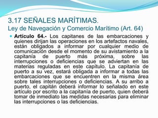 Artículo 64.- Los capitanes de las embarcaciones y quienes dirijan las operaciones en los artefactos navales, están obligados a informar por cualquier medio de comunicación desde el momento de su avistamiento a la capitanía de puerto más próxima, sobre las interrupciones o deficiencias que se adviertan en las materias reguladas en este capítulo. La capitanía de puerto a su vez, estará obligada a informar a todas las embarcaciones que se encuentren en la misma área sobre tales interrupciones o deficiencias. A su arribo a puerto, el capitán deberá informar lo señalado en este artículo por escrito a la capitanía de puerto, quien deberá tomar de inmediato las medidas necesarias para eliminar las interrupciones o las deficiencias.3.17 SEÑALES MARÍTIMAS.Ley de Navegación y Comercio Marítimo (Art. 64)