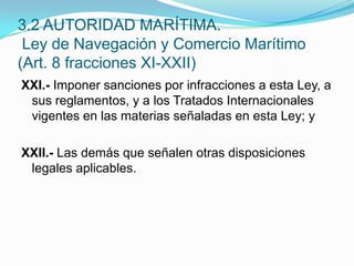 XXI.- Imponer sanciones por infracciones a esta Ley, a sus reglamentos, y a los Tratados Internacionales vigentes en las materias señaladas en esta Ley; y XXII.- Las demás que señalen otras disposiciones legales aplicables.3.2 AUTORIDAD MARÍTIMA. Ley de Navegación y Comercio Marítimo (Art. 8 fracciones XI-XXII)