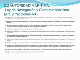 Artículo 9.- Cada puerto habilitado tendrá una capitanía de puerto, dependiente de la Secretaría, con una jurisdicción territorial y marítima delimitada; con las siguientes atribuciones: I.- Abanderar y matricular las embarcaciones y los artefactos navales, así como realizar la inscripción de actos en el Registro Público Marítimo Nacional; II.- Otorgar permisos para la prestación de servicios de transporte marítimo de pasajeros y de turismo náutico dentro de las aguas de su jurisdicción, con embarcaciones menores, de acuerdo al reglamento respectivo; III.- Autorizar arribos y despachos de las embarcaciones y artefactos navales; IV.- Vigilar que la navegación, las maniobras y los servicios portuarios a las embarcaciones se realicen en condiciones de seguridad, economía y eficiencia; V.- Supervisar que las vías navegables reúnan las condiciones de seguridad, profundidad, señalamiento marítimo y control de tráfico marítimo en su caso, y de ayudas a la navegación; VI.- Requerir los certificados e inspeccionar a cualquier embarcación, de conformidad con lo establecido en las fracciones XIII y XIV del artículo anterior; VII.- Certificar las singladuras, expedir las libretas de mar e identidad marítima del personal embarcado de la marina mercante mexicana; VIII.- Ordenar las maniobras que se requieran de las embarcaciones cuando se afecte la eficiencia del puerto; turnar a la Secretaría las quejas que presenten los navieros en relación con la asignación de posiciones de atraque y fondeo, para que ésta resuelva lo conducente; IX.- Coordinar las labores de auxilio y salvamento en caso de accidentes o incidentes de embarcaciones en las aguas de su jurisdicción; X.- Dirigir el cuerpo de vigilancia, seguridad y auxilio para la navegación interior;3.2 AUTORIDAD MARÍTIMA. Ley de Navegación y Comercio Marítimo (Art. 9 fracciones I-X)