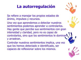 La autorregulaciónSe refiere a manejar los propios estados de ánimo, impulsos y recursos.Una vez que aprendemos a detectar nuestros sentimientos podemos aprender a controlarlos. Hay gente que percibe sus sentimientos con gran intensidad y claridad, pero no es capaz de controlarlos, sino que los sentimientos le dominan y arrastran.Controlar nuestros sentimientos implica, una vez que los hemos detectado e identificado, ser capaces de reflexionar sobre los mismos.