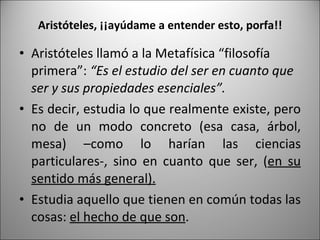 Aristóteles, ¡¡ayúdame a entender esto, porfa!! Aristóteles llamó a la Metafísica “filosofía primera”:  “Es el estudio del ser en cuanto que ser y sus propiedades esenciales”. Es decir, estudia lo que realmente existe, pero no de un modo concreto (esa casa, árbol, mesa) –como lo harían las ciencias particulares-, sino en cuanto que ser, ( en su sentido más general). Estudia aquello que tienen en común todas las cosas:  el hecho de que son .  