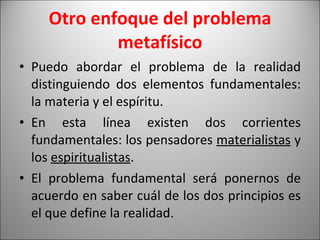 Otro enfoque del problema metafísico Puedo abordar el problema de la realidad distinguiendo dos elementos fundamentales: la materia y el espíritu. En esta línea existen dos corrientes fundamentales: los pensadores  materialistas  y los  espiritualistas .  El problema fundamental será ponernos de acuerdo en saber cuál de los dos principios es el que define la realidad.  