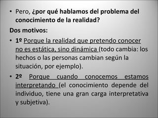 Pero,  ¿por qué hablamos del problema del conocimiento de la realidad? Dos motivos: 1º  Porque la realidad que pretendo conocer no es estática, sino dinámica  (todo cambia: los hechos o las personas cambian según la situación, por ejemplo). 2º  Porque cuando conocemos estamos interpretando  (el conocimiento depende del individuo, tiene una gran carga interpretativa y subjetiva).  