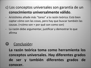 c) Los conceptos universales son garantía de un  conocimiento universalmente válido . Aristóteles añade más “tarea” a la razón teórica: Está bien captar cómo son las cosas, pero hay que buscar también las causas. (=cómo son + por qué son como son) La razón debe argumentar, justificar y demostrar lo que afirma   Conclusión :  La razón teórica toma como herramienta los conceptos universales. Hay diferentes grados de ser y también diferentes grados de conocer. 