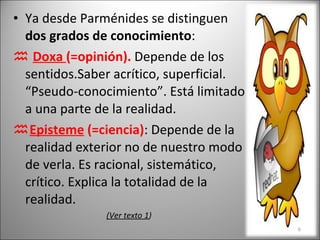 Ya desde Parménides se distinguen  dos grados de conocimiento :    Doxa  (=opinión).  Depende de los sentidos.Saber acrítico, superficial. “Pseudo-conocimiento”. Está limitado a una parte de la realidad.  Episteme  (=ciencia) : Depende de la realidad exterior no de nuestro modo de verla. Es racional, sistemático, crítico. Explica la totalidad de la realidad. (Ver texto 1 )  