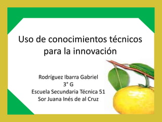 Uso de conocimientos técnicos
      para la innovación

      Rodríguez Ibarra Gabriel
               3° G
   Escuela Secundaria Técnica 51
     Sor Juana Inés de al Cruz
 
