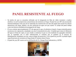 PANEL RESISTENTE AL FUEGO
•   Su núcleo de yeso se encuentra reforzado con la integración de fibra de vidrio resistente a medios
    alcalinos, la cual le proporciona características de resistencia al fuego. El panel de yeso RF esta reconocido
    internacionalmente como uno de los materiales de construcción con más alto poder para resistir los efectos
    destructores del fuego, debido a las dos moléculas de agua con que cuenta. El cuerpo del panel trabaja
    como una barrera retardadora de propagación de fuego.
•   El yeso contiene aproximadamente 21% de agua por lo que, al calentarse el panel, el agua contenida genera
    un proceso de evaporación, retardando con esto la transmisión de calor. A medida que avanza la liberación
    del agua en forma de vapor, el yeso tiende a contraerse lo que se evita mediante los agregados minerales
    que se expanden con el calor substituyendo el volumen que se perdería en el proceso de
    deshidratación, brindando con esto, mayor tiempo de protección. Con el panel de yeso RF se pueden lograr
    especificaciones de resistencia al fuego desde 45 minutos hasta 4 horas.
•   El panel de yeso RF cuenta con la certificación de UL, Omega Point Laboratories y ASTM.
 