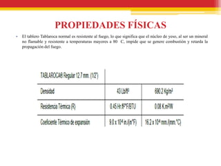 PROPIEDADES FÍSICAS
•   El tablero Tablaroca normal es resistente al fuego, lo que significa que el núcleo de yeso, al ser un mineral
    no flamable y resistente a temperaturas mayores a 80 C, impide que se genere combustión y retarda la
    propagación del fuego.
 
