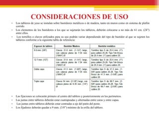 CONSIDERACIONES DE USO
•   Los tableros de yeso se instalan sobre bastidores metálicos o de madera, tanto en muros como en sistema de plafón
    corrido.
•   Los elementos de los bastidores a los que se sujetarán los tableros, deberán colocarse a no más de 61 cm. (24”)
    entre ellos.
•    Los tornillos o clavos utilizados para su uso podrán variar dependiendo del tipo de bastidor al que se sujeten los
    tableros conforme a la siguiente tabla de referencia:




•   Las fijaciones se colocarán primero al centro del tablero y posteriormente en los perímetros.
•   Las juntas entre tableros deberán estar cuatrapeadas y alternadas entre caras y entre capas.
•   Las juntas entre tableros deberán estar centradas a eje del patín del poste.
•   Los fijadores deberán quedar a 9 mm. (3/8”) mínimo de la orilla del tablero.
 