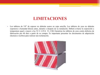 LIMITACIONES
•   Los tableros de 3/8” de espesor no deberán usarse en capa sencilla. Los tableros de yeso no deberán
    exponerse a humedad directa antes, durante o después de su instalación. Deberá evitarse la exposición a
    temperatura igual o mayor a los 52 C (125.6 F). USG Garantiza los tableros de yeso contra defectos de
    fabricación por 60 días a partir de su compra. Es importante presentar los documentos de adquisición
    (facturas o recibos) para realizar una reclamación.
 
