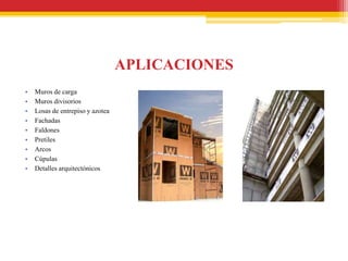 APLICACIONES
•   Muros de carga
•   Muros divisorios
•   Losas de entrepiso y azotea
•   Fachadas
•   Faldones
•   Pretiles
•   Arcos
•   Cúpulas
•   Detalles arquitectónicos
 
