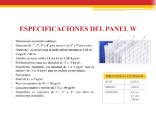 ESPECIFICACIONES DEL PANEL W
•   Dimensiones nominales estándar:
•   Espesores de 1", 2", 3" y 4" para muros y de 3" y 4" para losas.
•   Ancho de 1.22 m (en losas el ancho útil por traslape es 1.02 m).
•   Largo de 2.44 m.
•   Alambre de acero calibre 14 con Fy de 5,000 kg/cm².
•   Poliuretano base agua con densidad de 15 a 19 kg/m³.
•   Poliestireno expandido con densidad de 7 a 9 kg/m³ para el
    núcleo y de 14 a 16 kg/m³ para los moldes de nervaduras.
•   Peso propio:
•   Panel de 1.3 a 7 kg/m².
•   Muro con mortero de 90 a 156 kg/m².
•   Losa con concreto y mortero de 173 a 190 kg/m².
•   Disponibles en espesores de 1”, 2” y 3”, con alma de
    poliestireno expandido.
 